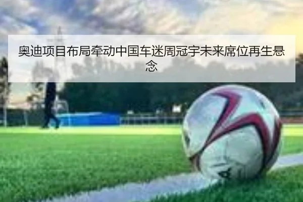 奥迪项目布局牵动中国车迷周冠宇未来席位再生悬念